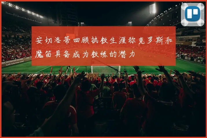 安切洛蒂回顾执教生涯称克罗斯和魔笛具备成为教练的潜力