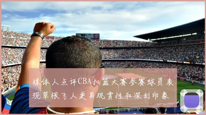 媒体人点评CBA扣篮大赛参赛球员表现草根飞人更具观赏性和深刻印象