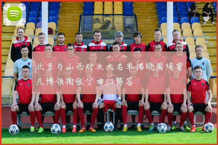 北京与山西对决大名单揭晓周琦曾凡博领衔张宁回归阵容