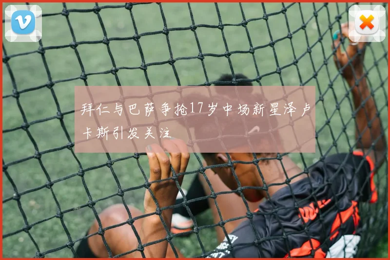 拜仁与巴萨争抢17岁中场新星泽卢卡斯引发关注