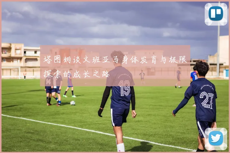 塔图姆谈文班亚马身体发育与极限探索的成长之路