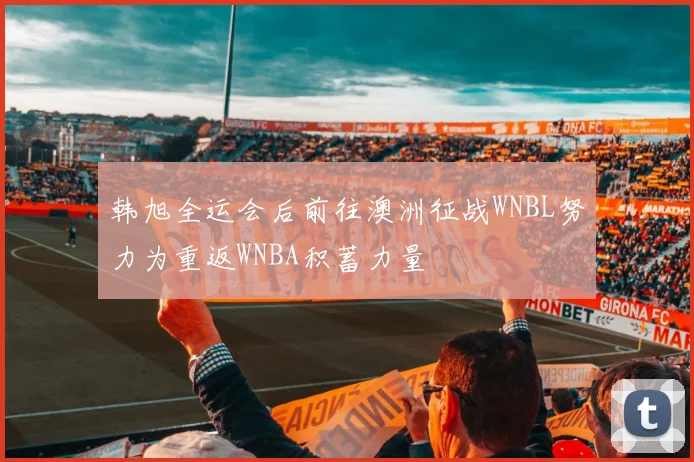 韩旭全运会后前往澳洲征战WNBL努力为重返WNBA积蓄力量