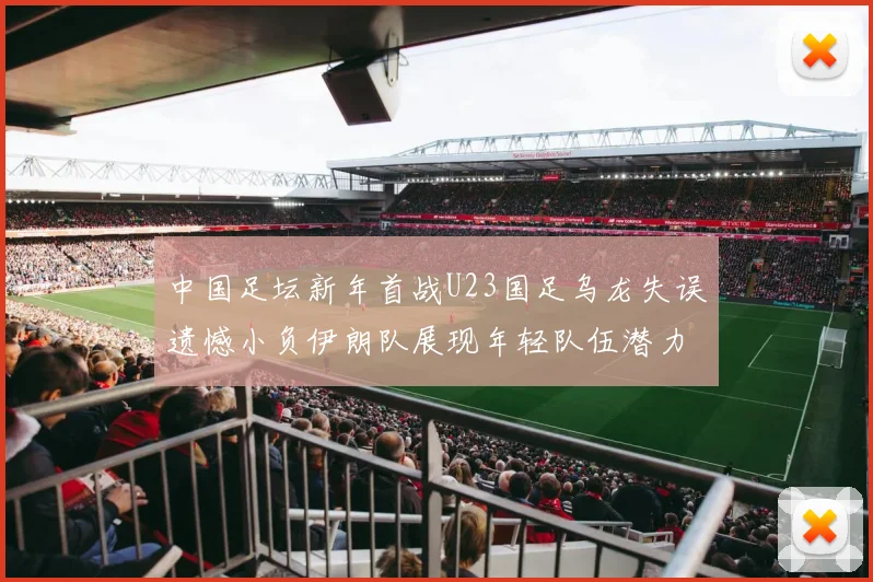 中国足坛新年首战U23国足乌龙失误遗憾小负伊朗队展现年轻队伍潜力