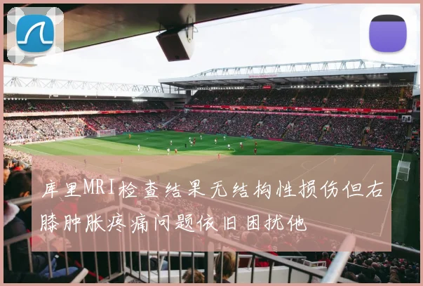 库里MRI检查结果无结构性损伤但右膝肿胀疼痛问题依旧困扰他