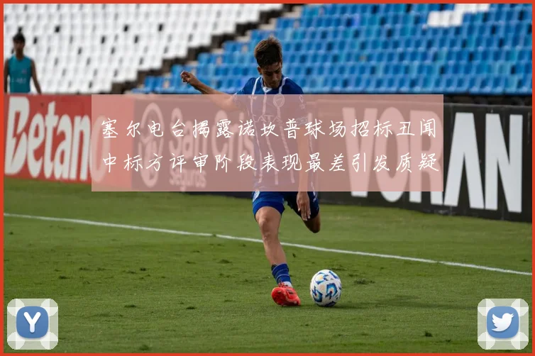 塞尔电台揭露诺坎普球场招标丑闻中标方评审阶段表现最差引发质疑