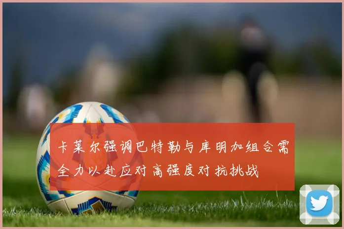 卡莱尔强调巴特勒与库明加组合需全力以赴应对高强度对抗挑战