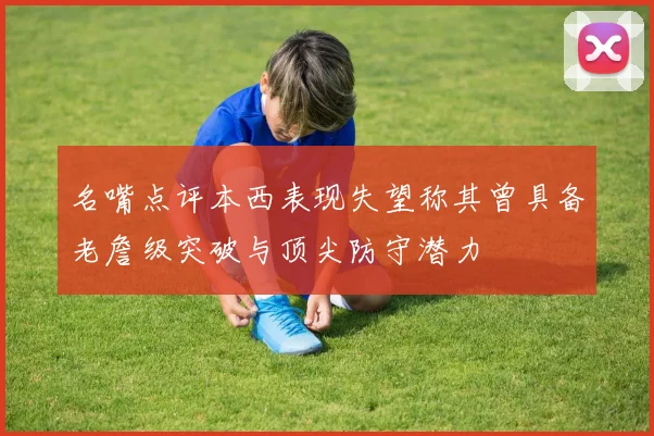 名嘴点评本西表现失望称其曾具备老詹级突破与顶尖防守潜力