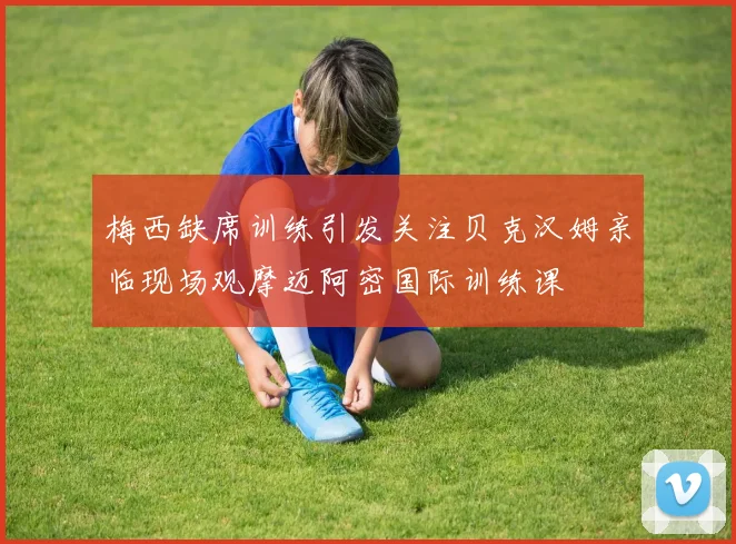 梅西缺席训练引发关注贝克汉姆亲临现场观摩迈阿密国际训练课