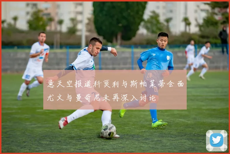 意天空报道科莫利与斯帕莱蒂会面尤文与曼奇尼未再深入讨论