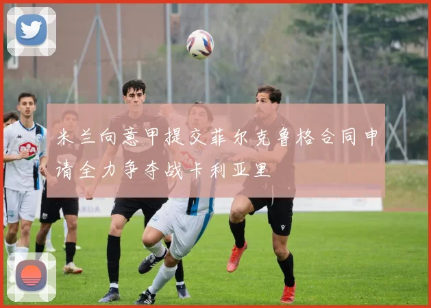 米兰向意甲提交菲尔克鲁格合同申请全力争夺战卡利亚里