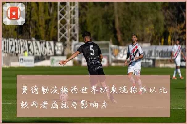 费德勒谈梅西世界杯表现称难以比较两者成就与影响力