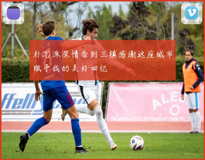 朴志洙深情告别三镇感谢这座城市赋予我的美好回忆