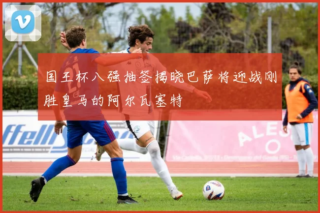国王杯八强抽签揭晓巴萨将迎战刚胜皇马的阿尔瓦塞特
