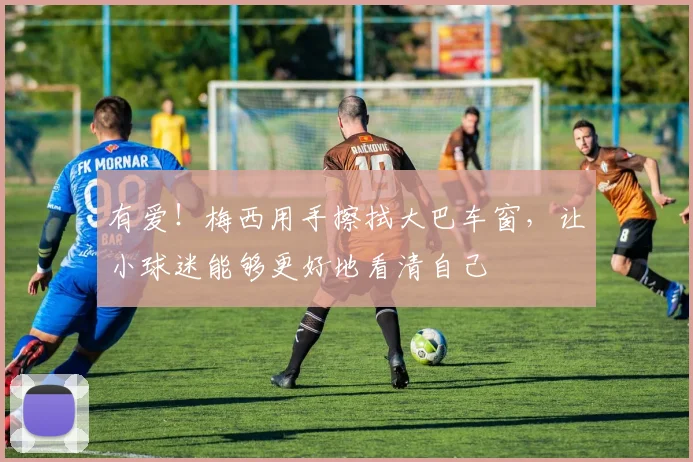 有爱！梅西用手擦拭大巴车窗，让小球迷能够更好地看清自己