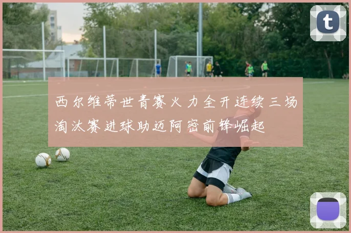 西尔维蒂世青赛火力全开连续三场淘汰赛进球助迈阿密前锋崛起