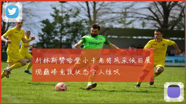 科林斯赞哈登小卡老将风采依旧展现巅峰竞技状态令人惊叹