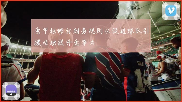 意甲拟修订财务规则以促进球队引援活动提升竞争力