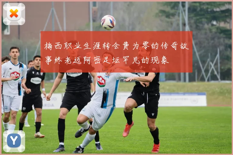 梅西职业生涯转会费为零的传奇故事终老迈阿密足坛罕见的现象