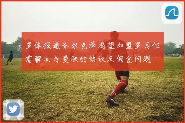 罗体报道齐尔克泽渴望加盟罗马但需解决与曼联的协议及佣金问题