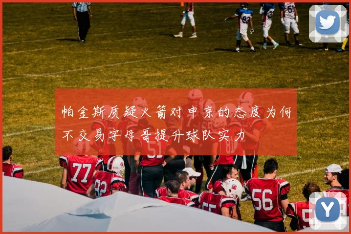 帕金斯质疑火箭对申京的态度为何不交易字母哥提升球队实力