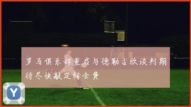 罗马俱乐部重启与德勒古欣谈判期待尽快敲定转会费