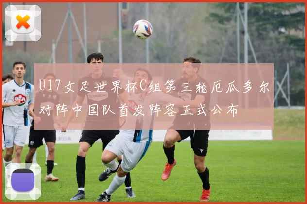 U17女足世界杯C组第三轮厄瓜多尔对阵中国队首发阵容正式公布