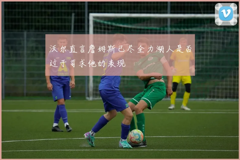 沃尔直言詹姆斯已尽全力湖人是否过于苛求他的表现