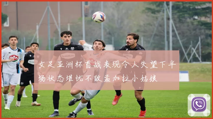 女足亚洲杯首战表现令人失望下半场状态堪忧不敌孟加拉小姑娘