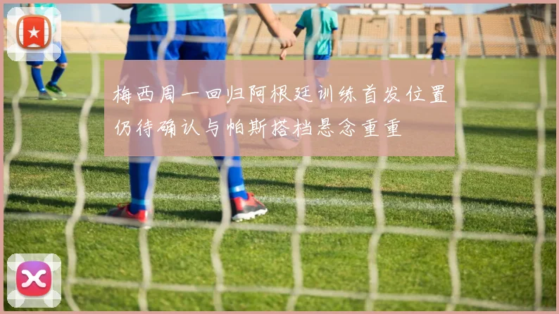 梅西周一回归阿根廷训练首发位置仍待确认与帕斯搭档悬念重重