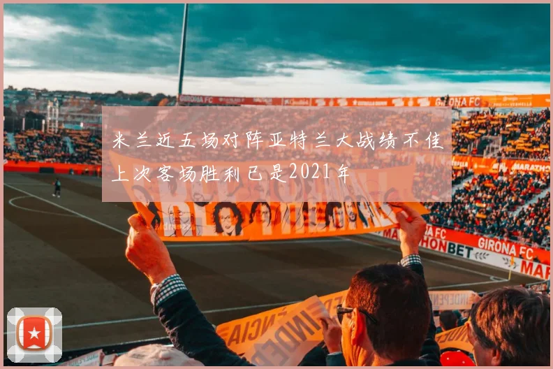 米兰近五场对阵亚特兰大战绩不佳上次客场胜利已是2021年