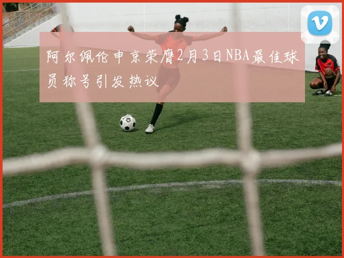 阿尔佩伦申京荣膺2月3日NBA最佳球员称号引发热议