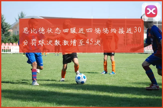 恩比德状态回暖近四场场均接近30分罚球次数激增至45次