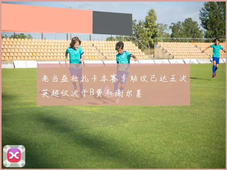 老当益壮扎卡本赛季助攻已达五次英超仅次于B费和谢尔基