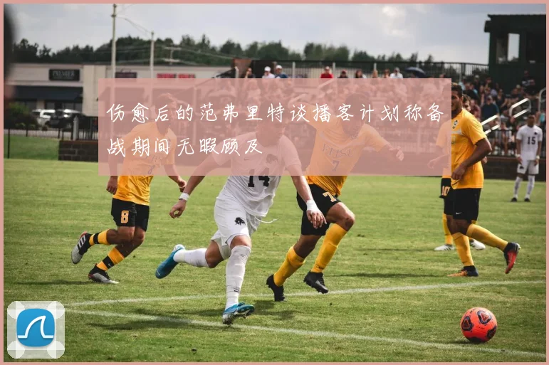 伤愈后的范弗里特谈播客计划称备战期间无暇顾及